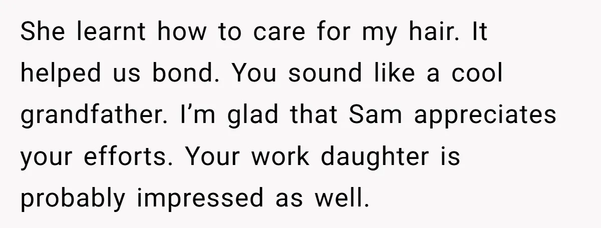 She learnt how to care for my hair. It helped us bond. You sound like a cool grandfather. I’m glad that Sam appreciates your efforts. Your work daughter is probably...