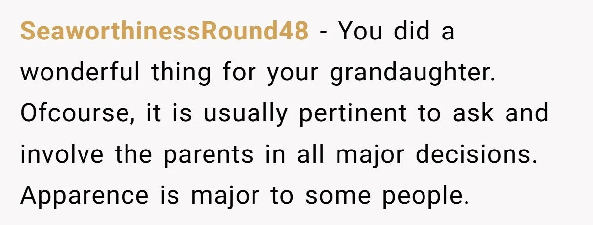 SeaworthinessRound48 − You did a wonderful thing for your grandaughter. Ofcourse, it is usually pertinent to ask and involve the parents in all major decisions. Apparence is major to some...