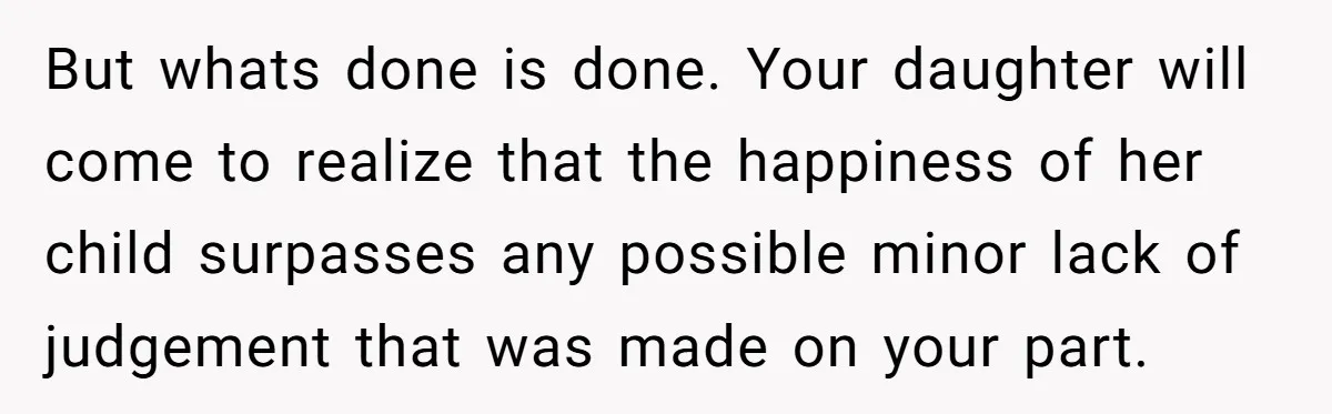 But whats done is done. Your daughter will come to realize that the happiness of her child surpasses any possible minor lack of judgement that was made on your part.