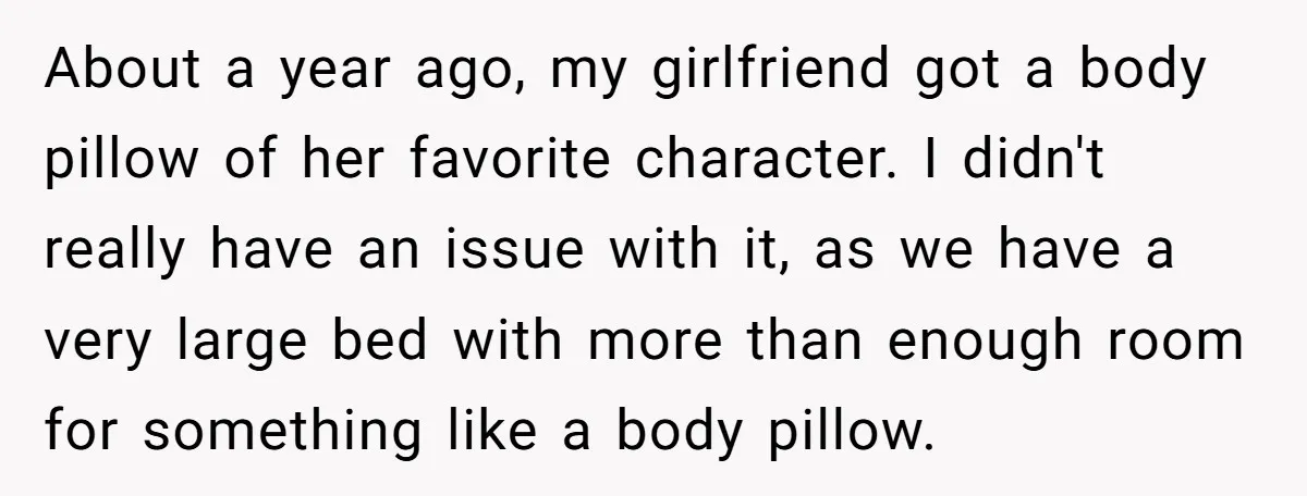 About a year ago, my girlfriend got a body pillow of her favorite character. I didn't really have an issue with it, as we have a very large bed with...