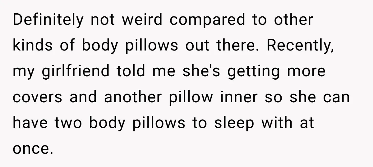Definitely not weird compared to other kinds of body pillows out there. Recently, my girlfriend told me she's getting more covers and another pillow inner so she can have two...