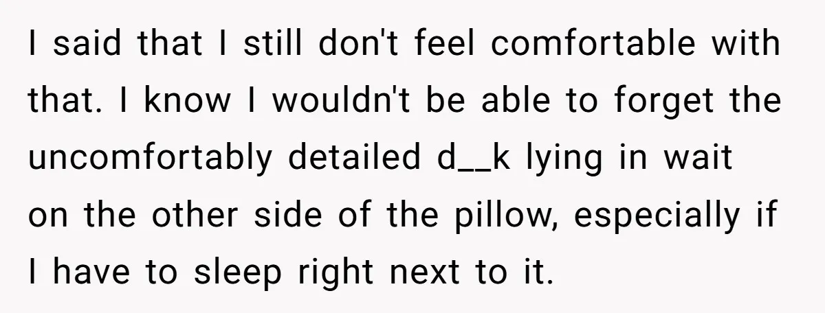 I said that I still don't feel comfortable with that. I know I wouldn't be able to forget the uncomfortably detailed d__k lying in wait on the other side of...