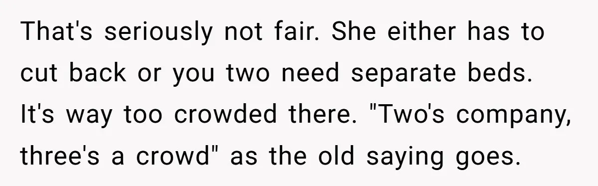 That's seriously not fair. She either has to cut back or you two need separate beds. It's way too crowded there. "Two's company, three's a crowd" as the old saying...