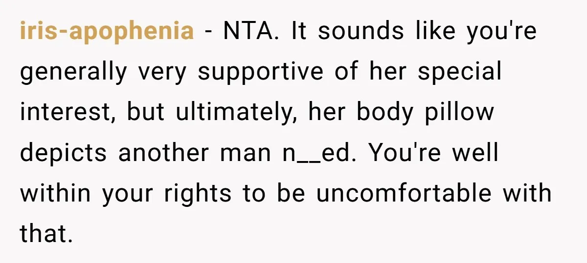 iris-apophenia − NTA. It sounds like you're generally very supportive of her special interest, but ultimately, her body pillow depicts another man n__ed. You're well within your rights to be...