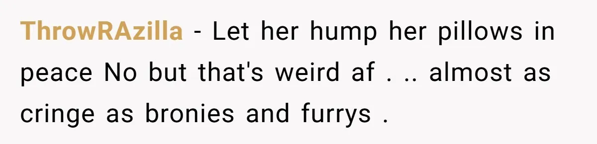 ThrowRAzilla − Let her hump her pillows in peace No but that's weird af . .. almost as cringe as bronies and furrys .