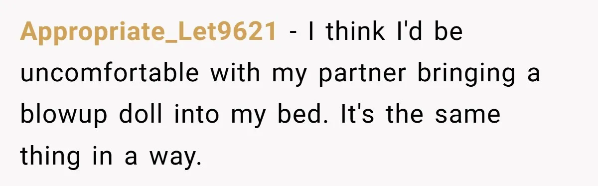 Appropriate_Let9621 − I think I'd be uncomfortable with my partner bringing a blowup doll into my bed. It's the same thing in a way.