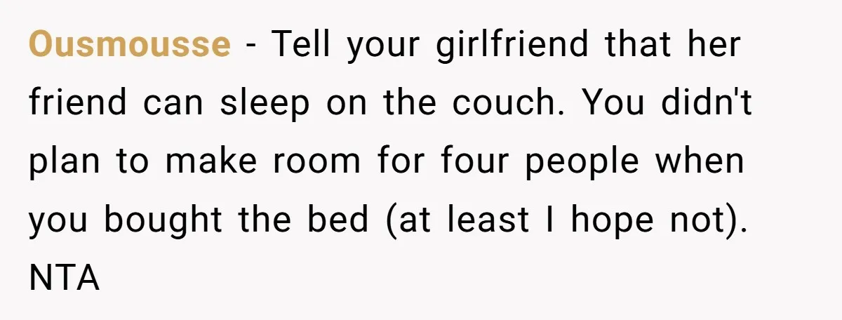 Ousmousse − Tell your girlfriend that her friend can sleep on the couch. You didn't plan to make room for four people when you bought the bed (at least I...