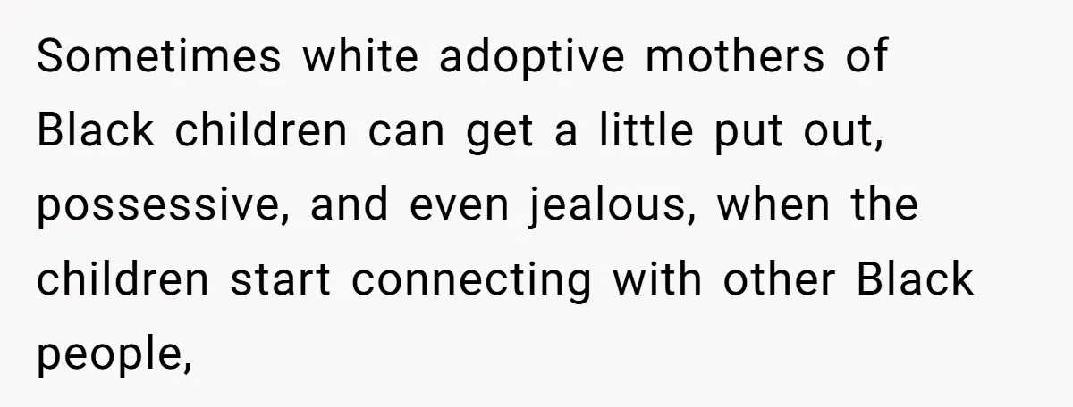 Sometimes white adoptive mothers of Black children can get a little put out, possessive, and even jealous, when the children start connecting with other Black people,
