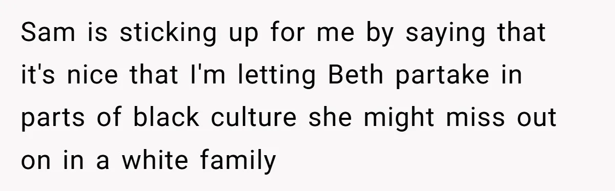 Sam is sticking up for me by saying that it's nice that I'm letting Beth partake in parts of black culture she might miss out on in a white family