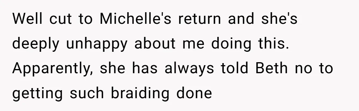 Well cut to Michelle's return and she's deeply unhappy about me doing this. Apparently, she has always told Beth no to getting such braiding done