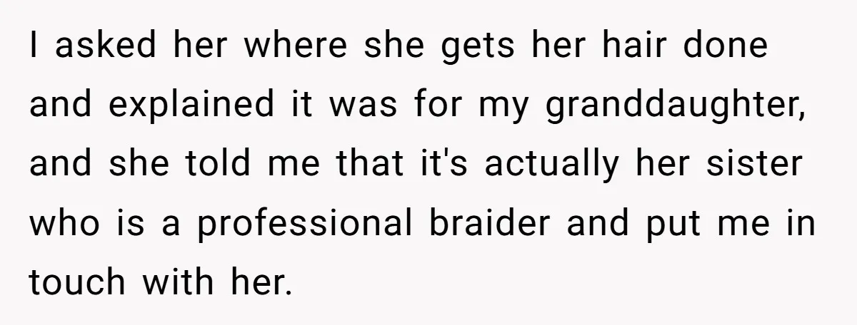 I asked her where she gets her hair done and explained it was for my granddaughter, and she told me that it's actually her sister who is a professional braider...