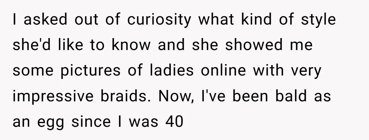 I asked out of curiosity what kind of style she'd like to know and she showed me some pictures of ladies online with very impressive braids. Now, I've been bald...