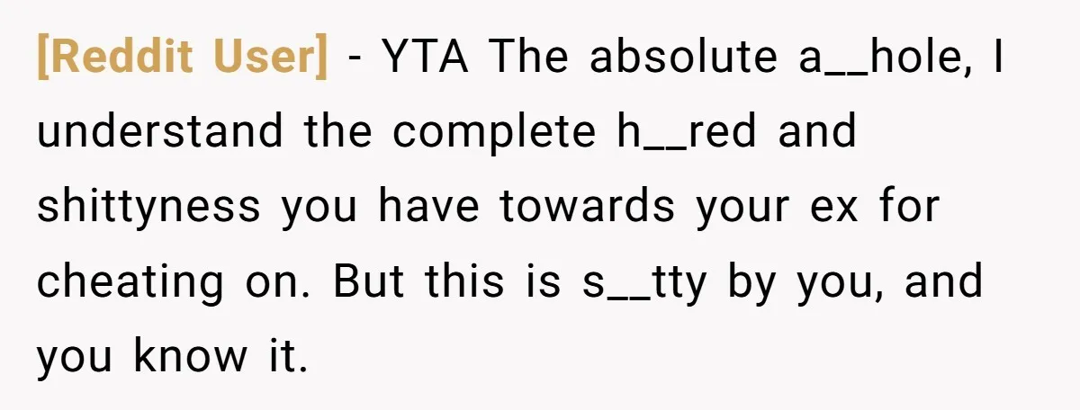 [Reddit User] − YTA The absolute a__hole, I understand the complete h__red and shittyness you have towards your ex for cheating on. But this is s__tty by you, and you...