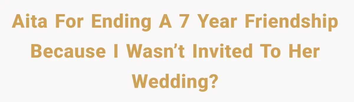 AITA for ending a 7 year friendship because i wasn’t invited to her wedding?