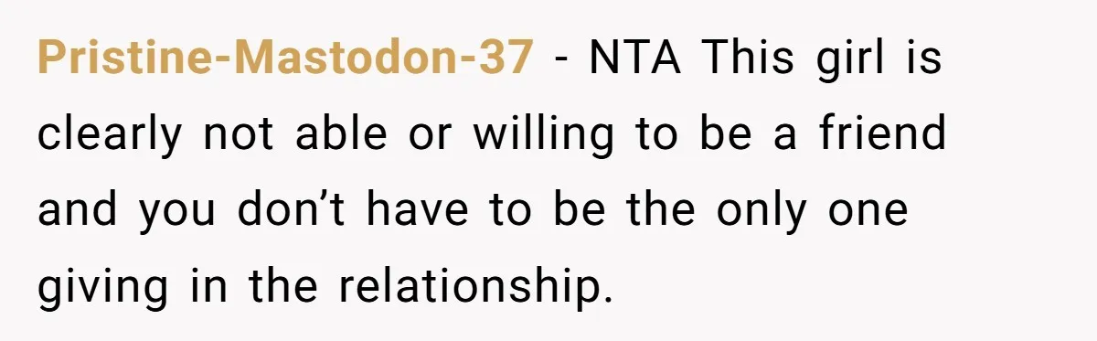 Pristine-Mastodon-37 − NTA This girl is clearly not able or willing to be a friend and you don’t have to be the only one giving in the relationship.