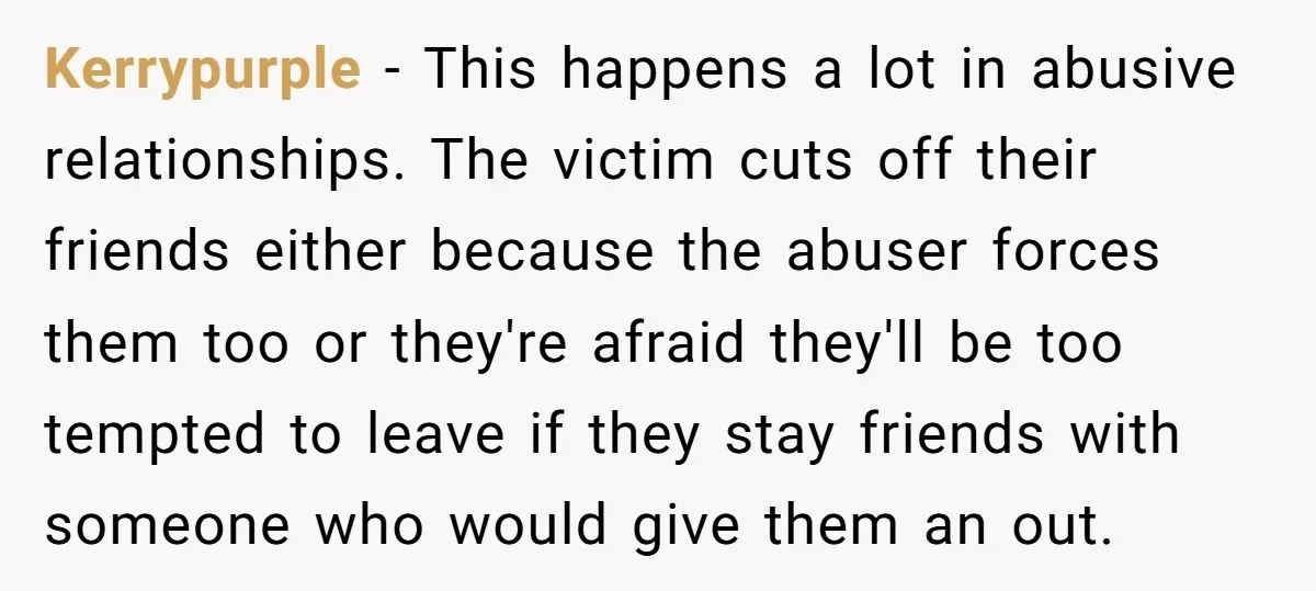 Kerrypurple − This happens a lot in abusive relationships. The victim cuts off their friends either because the abuser forces them too or they're afraid they'll be too tempted to...