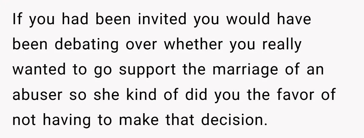 If you had been invited you would have been debating over whether you really wanted to go support the marriage of an abuser so she kind of did you the...