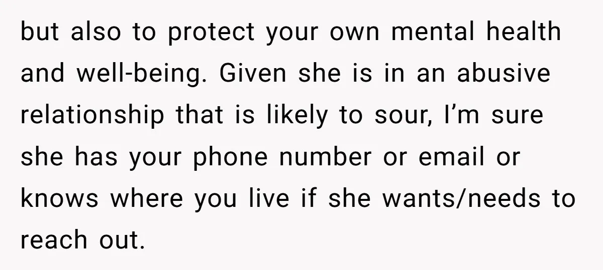 but also to protect your own mental health and well-being. Given she is in an abusive relationship that is likely to sour, I’m sure she has your phone number or...