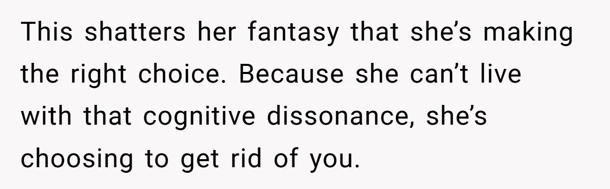 This shatters her fantasy that she’s making the right choice. Because she can’t live with that cognitive dissonance, she’s choosing to get rid of you.