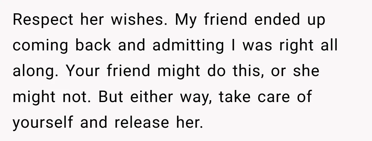 Respect her wishes. My friend ended up coming back and admitting I was right all along. Your friend might do this, or she might not. But either way, take care...