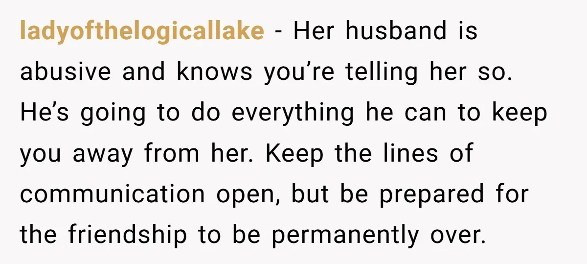ladyofthelogicallake − Her husband is abusive and knows you’re telling her so. He’s going to do everything he can to keep you away from her. Keep the lines of communication...