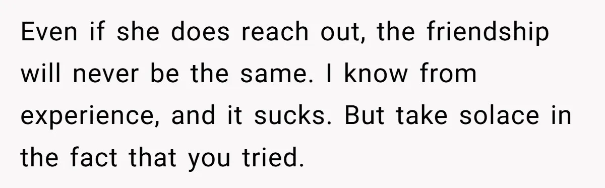 Even if she does reach out, the friendship will never be the same. I know from experience, and it sucks. But take solace in the fact that you tried.