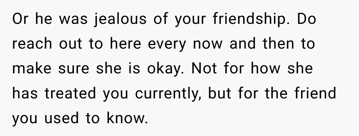 Or he was jealous of your friendship. Do reach out to here every now and then to make sure she is okay. Not for how she has treated you currently,...