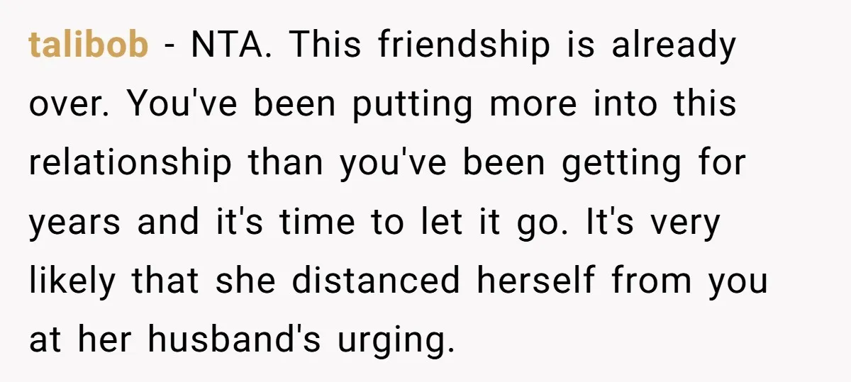 talibob − NTA. This friendship is already over. You've been putting more into this relationship than you've been getting for years and it's time to let it go. It's very...