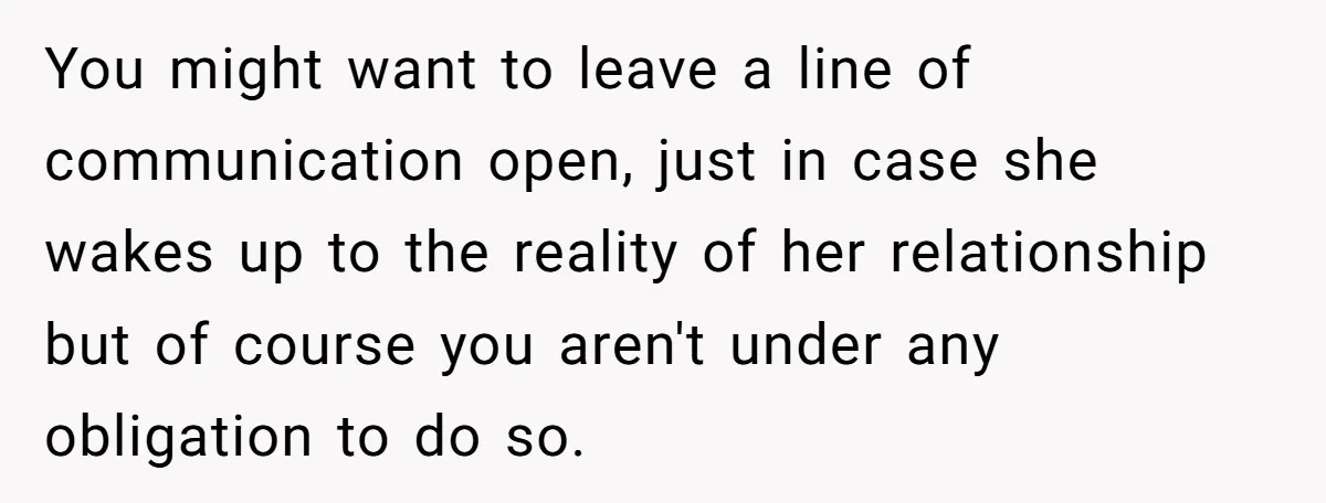 You might want to leave a line of communication open, just in case she wakes up to the reality of her relationship but of course you aren't under any obligation...