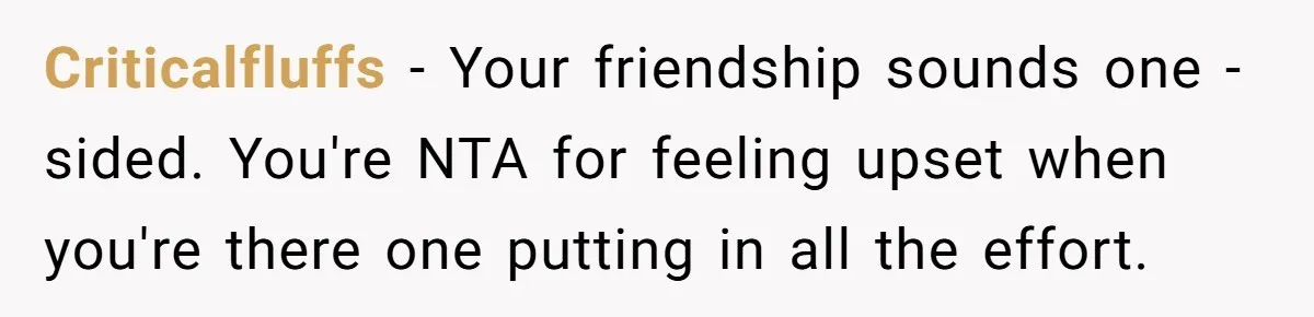 Criticalfluffs − Your friendship sounds one -sided. You're NTA for feeling upset when you're there one putting in all the effort.