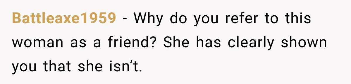 Battleaxe1959 − Why do you refer to this woman as a friend? She has clearly shown you that she isn’t.