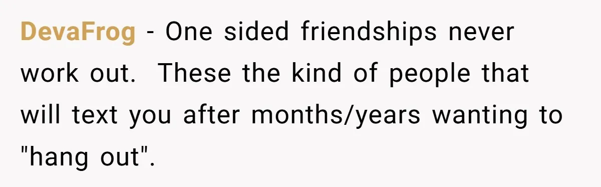 DevaFrog − One sided friendships never work out. ​ These the kind of people that will text you after months/years wanting to "hang out".