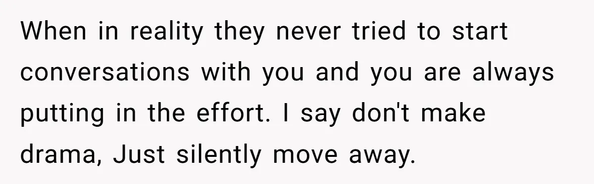 When in reality they never tried to start conversations with you and you are always putting in the effort. I say don't make drama, Just silently move away.