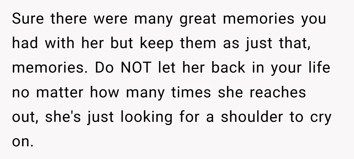 Sure there were many great memories you had with her but keep them as just that, memories. Do NOT let her back in your life no matter how many times...