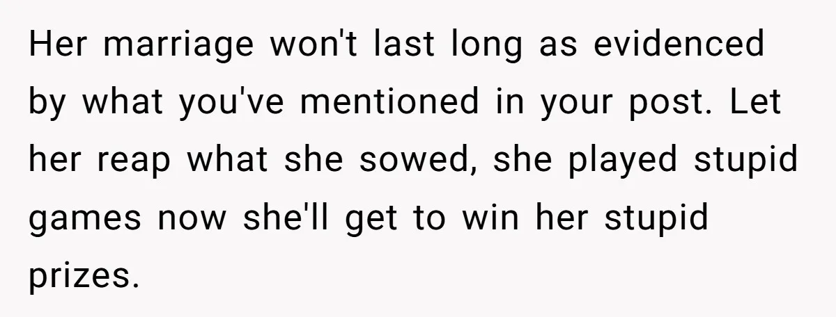 Her marriage won't last long as evidenced by what you've mentioned in your post. Let her reap what she sowed, she played stupid games now she'll get to win her...