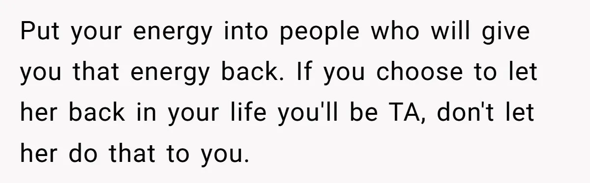 Put your energy into people who will give you that energy back. If you choose to let her back in your life you'll be TA, don't let her do that...
