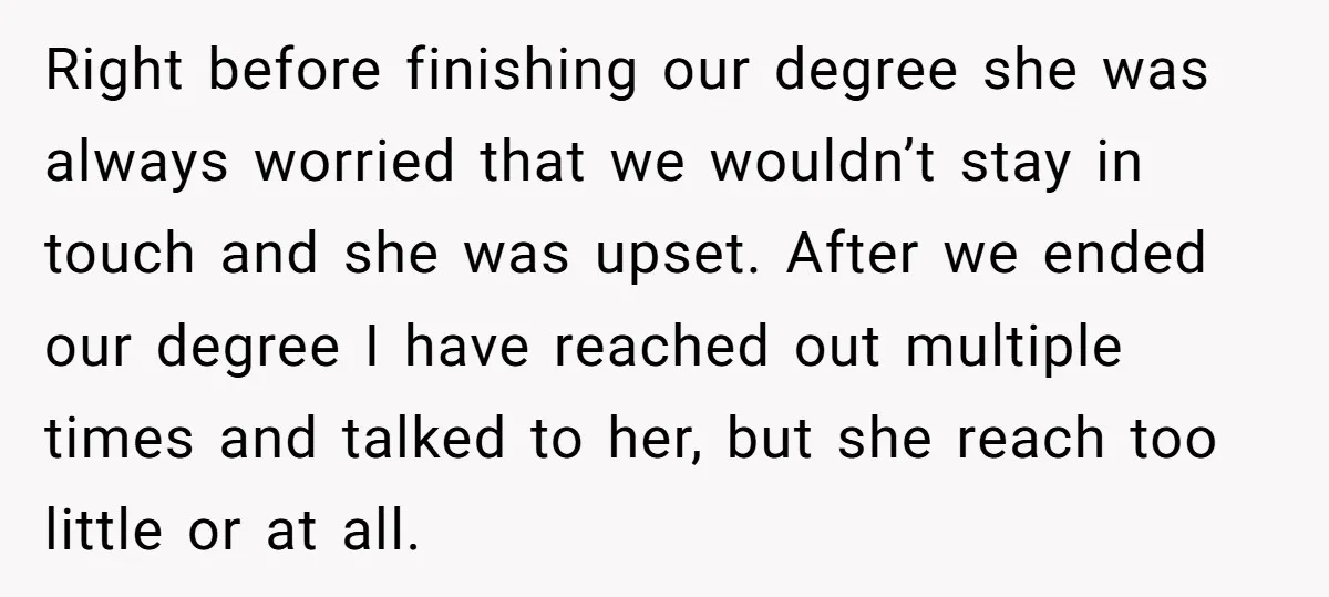 Right before finishing our degree she was always worried that we wouldn’t stay in touch and she was upset. After we ended our degree I have reached out multiple times...