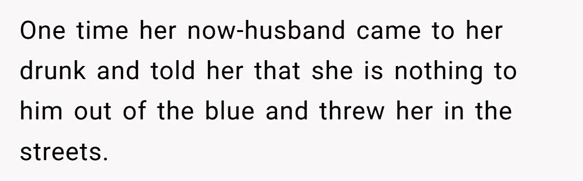 One time her now-husband came to her drunk and told her that she is nothing to him out of the blue and threw her in the streets.