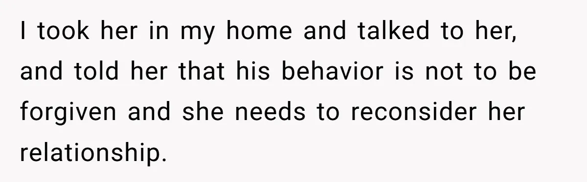 I took her in my home and talked to her, and told her that his behavior is not to be forgiven and she needs to reconsider her relationship.