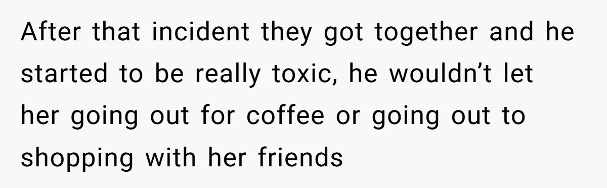 After that incident they got together and he started to be really toxic, he wouldn’t let her going out for coffee or going out to shopping with her friends