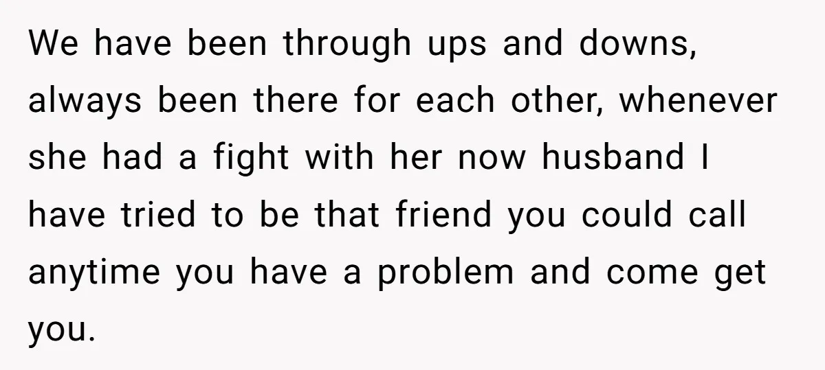 We have been through ups and downs, always been there for each other, whenever she had a fight with her now husband I have tried to be that friend you...