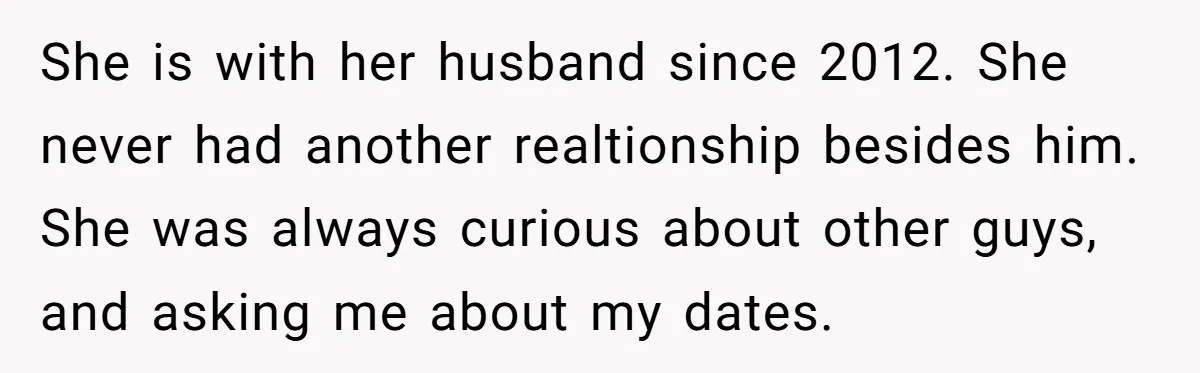 She is with her husband since 2012. She never had another realtionship besides him. She was always curious about other guys, and asking me about my dates.