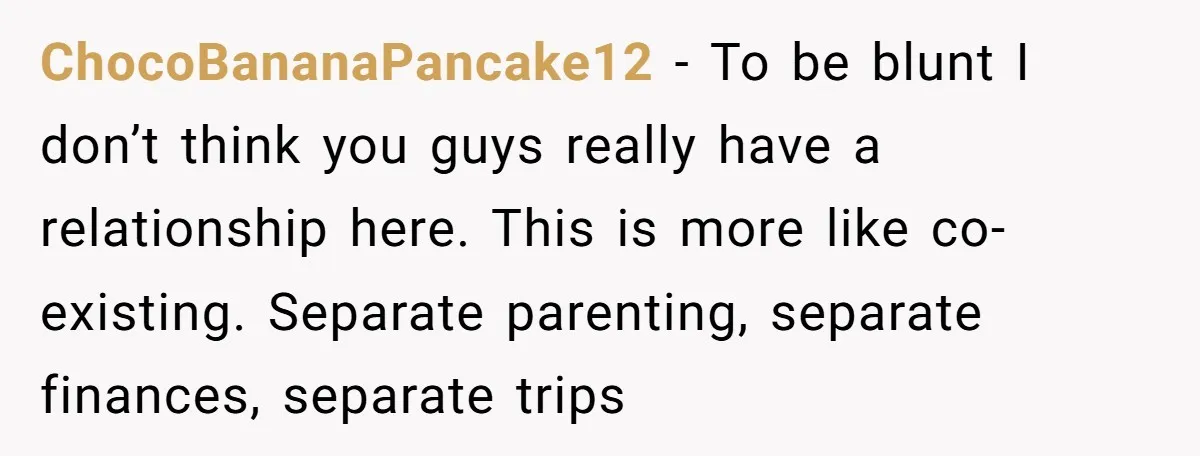 ChocoBananaPancake12 − To be blunt I don’t think you guys really have a relationship here. This is more like co-existing. Separate parenting, separate finances, separate trips