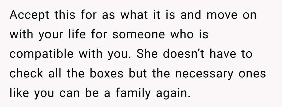 Accept this for as what it is and move on with your life for someone who is compatible with you. She doesn’t have to check all the boxes but the...