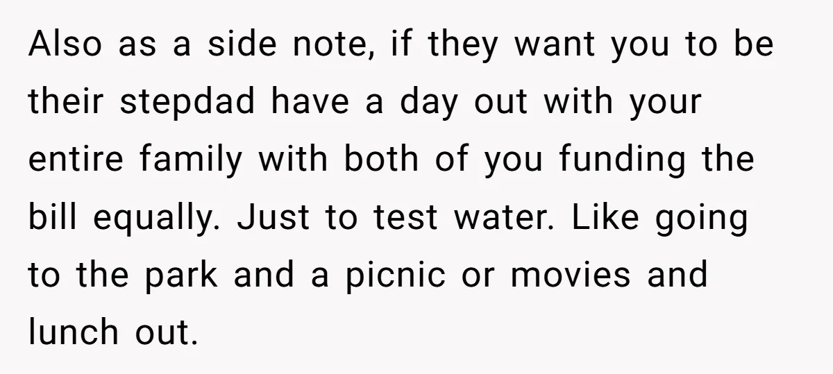 Also as a side note, if they want you to be their stepdad have a day out with your entire family with both of you funding the bill equally. Just...