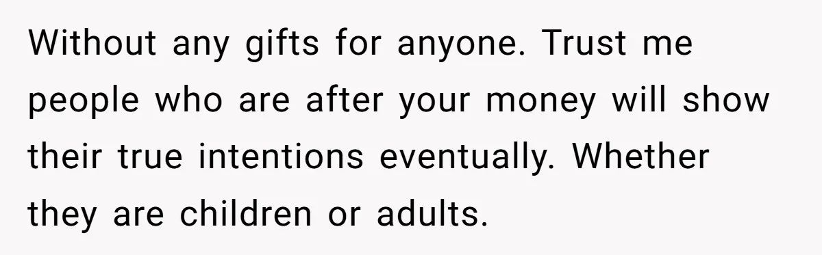 Without any gifts for anyone. Trust me people who are after your money will show their true intentions eventually. Whether they are children or adults.
