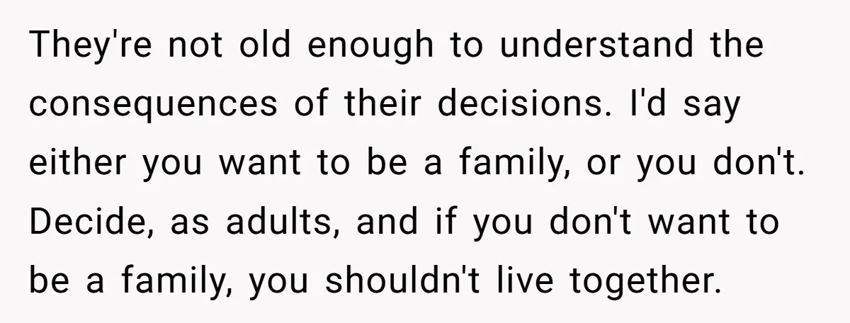 They're not old enough to understand the consequences of their decisions. I'd say either you want to be a family, or you don't. Decide, as adults, and if you don't...