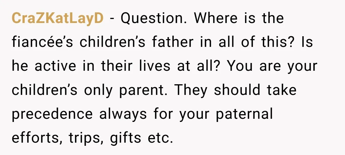 CraZKatLayD − Question. Where is the fiancée’s children’s father in all of this? Is he active in their lives at all? You are your children’s only parent. They should take...