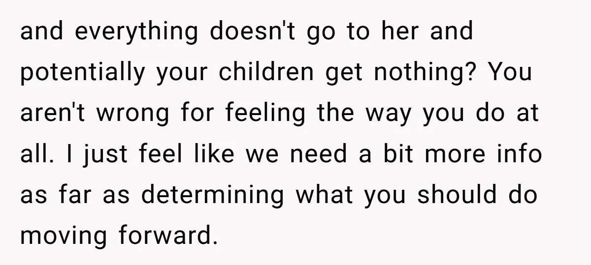 and everything doesn't go to her and potentially your children get nothing? You aren't wrong for feeling the way you do at all. I just feel like we need a...