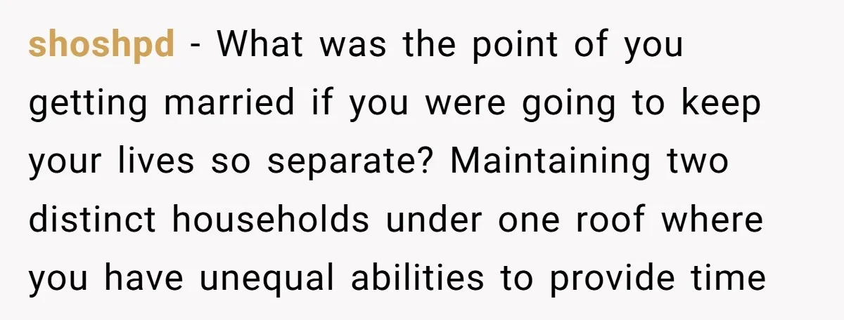 shoshpd − What was the point of you getting married if you were going to keep your lives so separate? Maintaining two distinct households under one roof where you have...